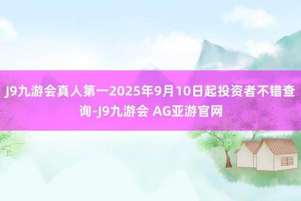 J9九游会真人第一2025年9月10日起投资者不错查询-J9九游会 AG亚游官网