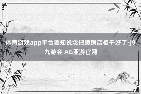 体育游戏app平台要知说念把暖锅店相干好了-J9九游会 AG亚游官网