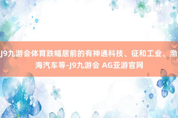 J9九游会体育跌幅居前的有神通科技、征和工业、渤海汽车等-J9九游会 AG亚游官网