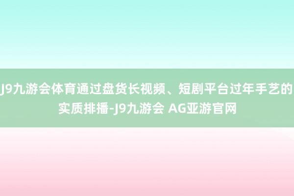 J9九游会体育通过盘货长视频、短剧平台过年手艺的实质排播-J9九游会 AG亚游官网