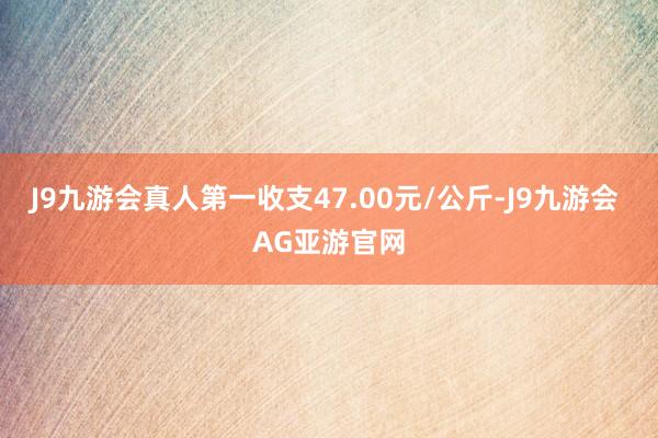 J9九游会真人第一收支47.00元/公斤-J9九游会 AG亚游官网