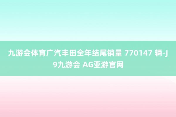 九游会体育广汽丰田全年结尾销量 770147 辆-J9九游会 AG亚游官网