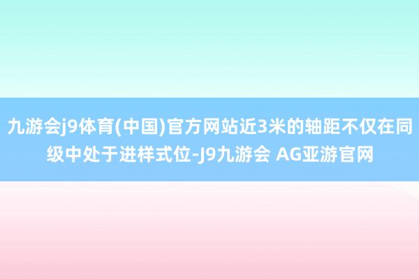 九游会j9体育(中国)官方网站近3米的轴距不仅在同级中处于进样式位-J9九游会 AG亚游官网