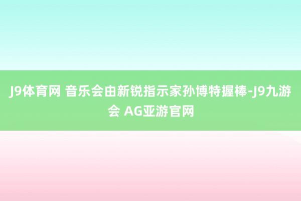 J9体育网 音乐会由新锐指示家孙博特握棒-J9九游会 AG亚游官网