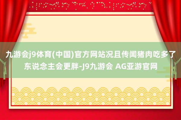 九游会j9体育(中国)官方网站况且传闻猪肉吃多了东说念主会更胖-J9九游会 AG亚游官网