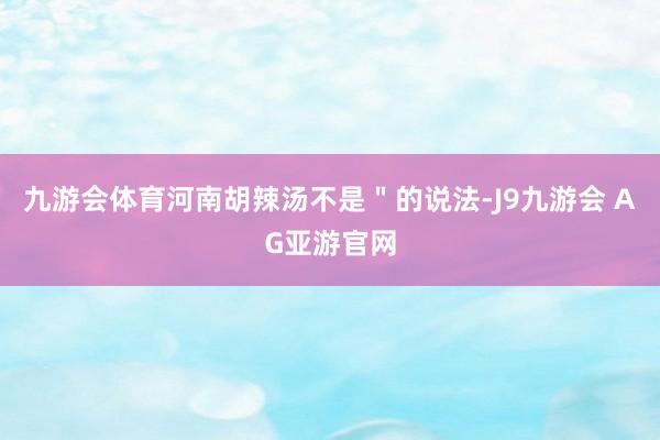 九游会体育河南胡辣汤不是＂的说法-J9九游会 AG亚游官网