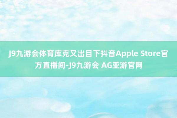 J9九游会体育库克又出目下抖音Apple Store官方直播间-J9九游会 AG亚游官网