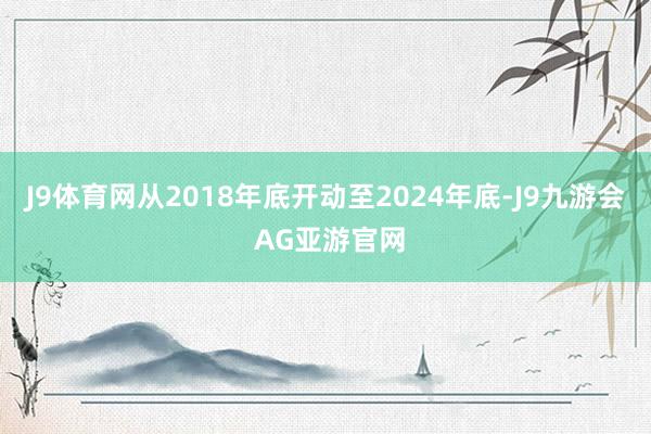 J9体育网从2018年底开动至2024年底-J9九游会 AG亚游官网
