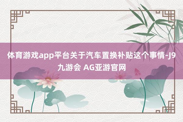 体育游戏app平台关于汽车置换补贴这个事情-J9九游会 AG亚游官网