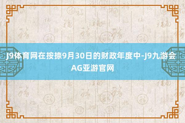 J9体育网在按捺9月30日的财政年度中-J9九游会 AG亚游官网