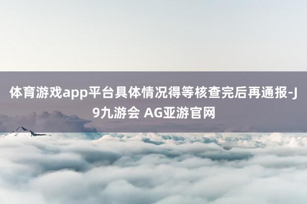 体育游戏app平台具体情况得等核查完后再通报-J9九游会 AG亚游官网