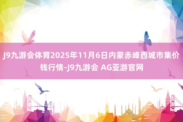 J9九游会体育2025年11月6日内蒙赤峰西城市集价钱行情-J9九游会 AG亚游官网