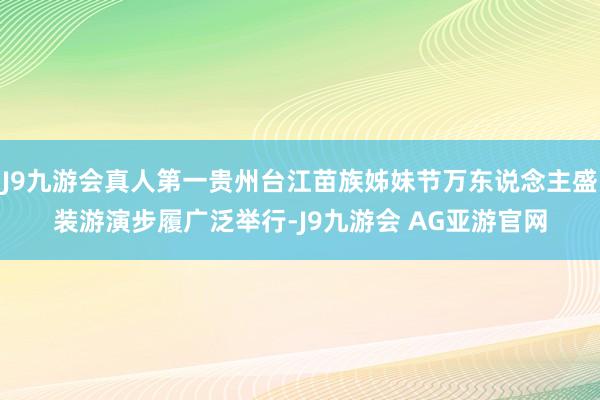 J9九游会真人第一贵州台江苗族姊妹节万东说念主盛装游演步履广泛举行-J9九游会 AG亚游官网
