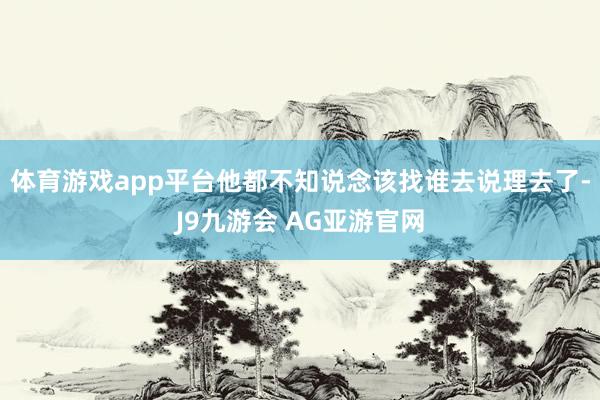 体育游戏app平台他都不知说念该找谁去说理去了-J9九游会 AG亚游官网