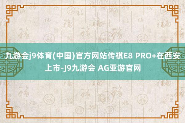 九游会j9体育(中国)官方网站传祺E8 PRO+在西安上市-J9九游会 AG亚游官网