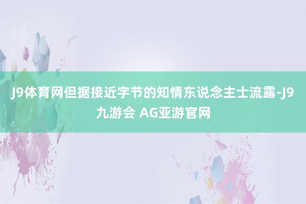 J9体育网但据接近字节的知情东说念主士流露-J9九游会 AG亚游官网