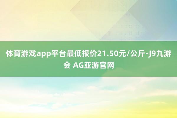 体育游戏app平台最低报价21.50元/公斤-J9九游会 AG亚游官网