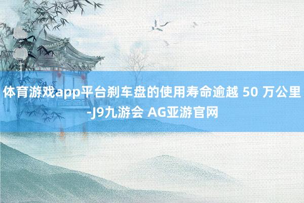 体育游戏app平台刹车盘的使用寿命逾越 50 万公里-J9九游会 AG亚游官网