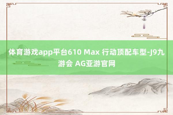 体育游戏app平台610 Max 行动顶配车型-J9九游会 AG亚游官网