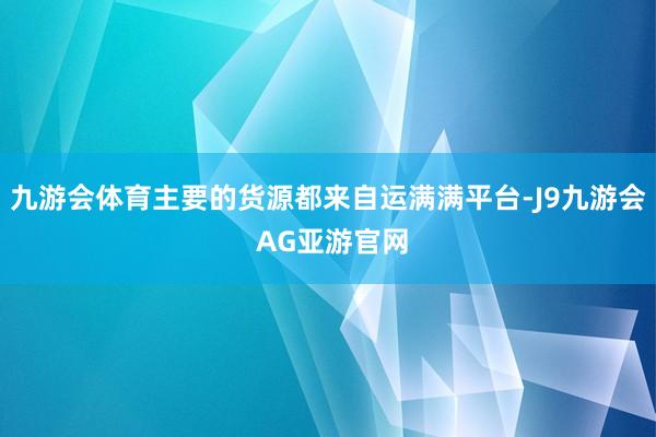 九游会体育主要的货源都来自运满满平台-J9九游会 AG亚游官网