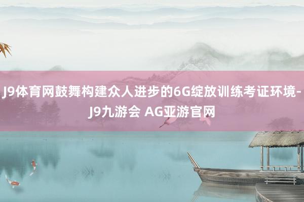 J9体育网鼓舞构建众人进步的6G绽放训练考证环境-J9九游会 AG亚游官网