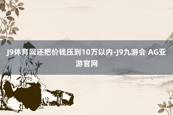 J9体育网还把价钱压到10万以内-J9九游会 AG亚游官网