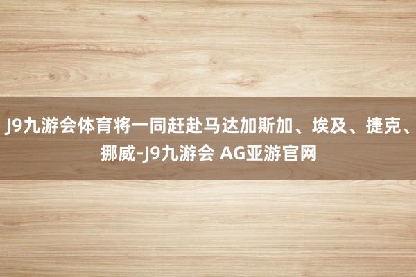 J9九游会体育将一同赶赴马达加斯加、埃及、捷克、挪威-J9九游会 AG亚游官网