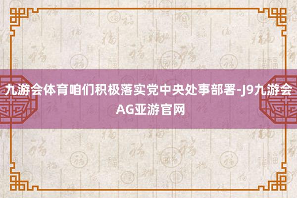 九游会体育咱们积极落实党中央处事部署-J9九游会 AG亚游官网