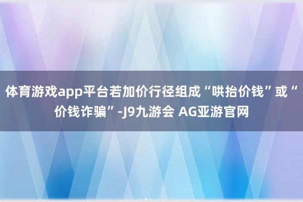 体育游戏app平台若加价行径组成“哄抬价钱”或“价钱诈骗”-J9九游会 AG亚游官网