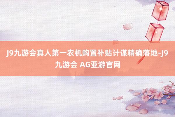 J9九游会真人第一农机购置补贴计谋精确落地-J9九游会 AG亚游官网