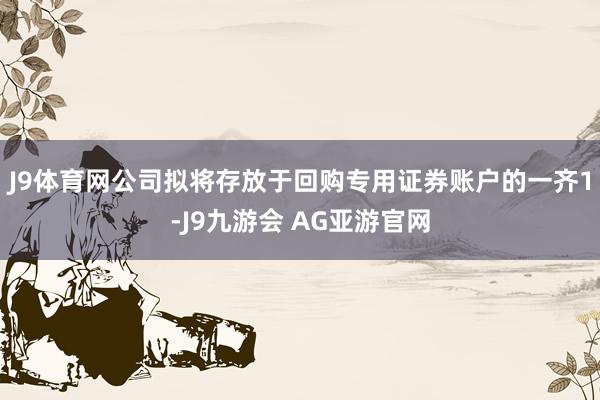 J9体育网公司拟将存放于回购专用证券账户的一齐1-J9九游会 AG亚游官网
