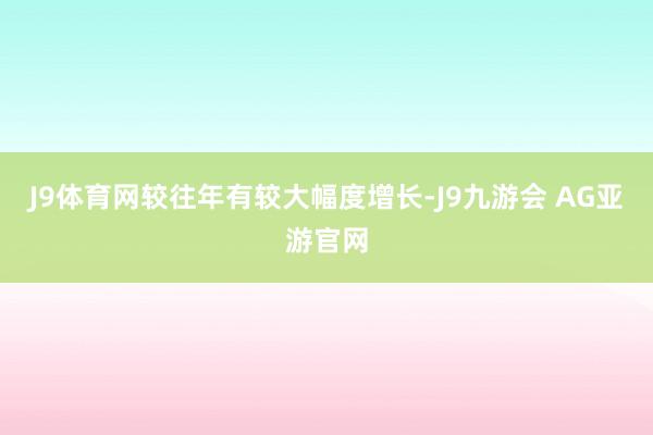 J9体育网较往年有较大幅度增长-J9九游会 AG亚游官网