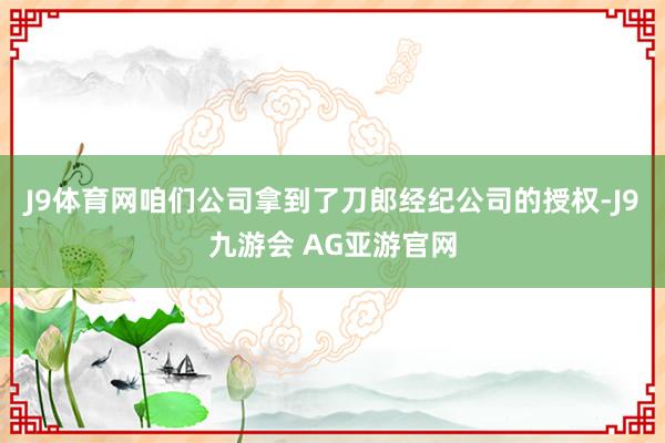 J9体育网咱们公司拿到了刀郎经纪公司的授权-J9九游会 AG亚游官网