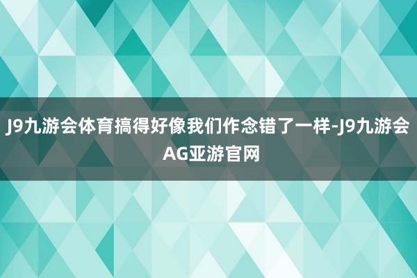 J9九游会体育搞得好像我们作念错了一样-J9九游会 AG亚游官网