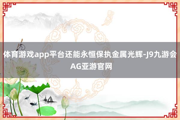 体育游戏app平台还能永恒保执金属光辉-J9九游会 AG亚游官网