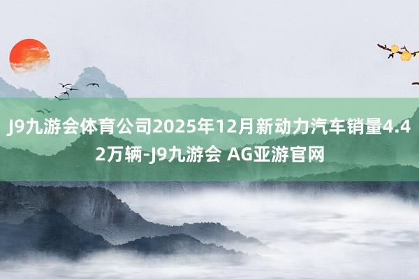 J9九游会体育公司2025年12月新动力汽车销量4.42万辆-J9九游会 AG亚游官网