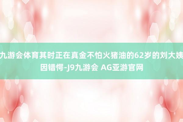 九游会体育其时正在真金不怕火猪油的62岁的刘大姨因错愕-J9九游会 AG亚游官网
