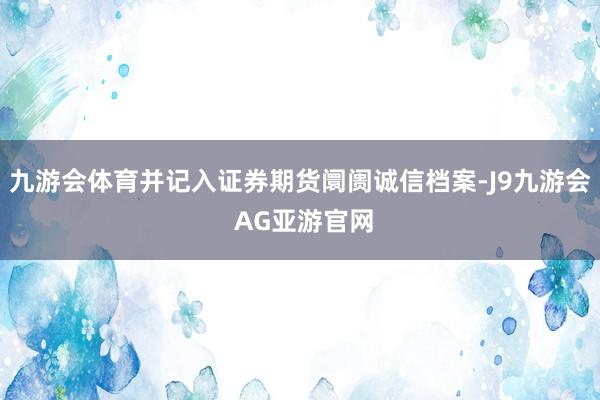 九游会体育并记入证券期货阛阓诚信档案-J9九游会 AG亚游官网
