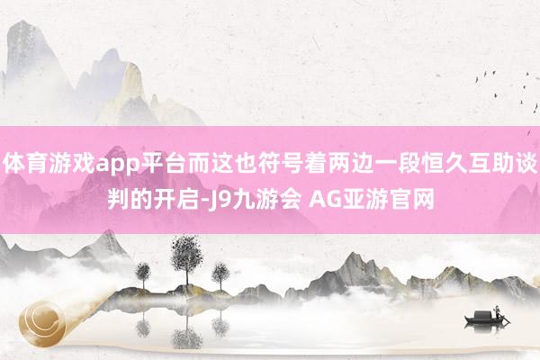 体育游戏app平台而这也符号着两边一段恒久互助谈判的开启-J9九游会 AG亚游官网
