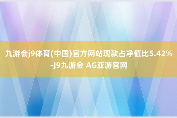 九游会j9体育(中国)官方网站现款占净值比5.42%-J9九游会 AG亚游官网