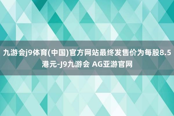 九游会j9体育(中国)官方网站最终发售价为每股8.5港元-J9九游会 AG亚游官网
