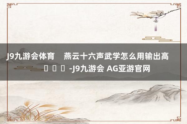 J9九游会体育    燕云十六声武学怎么用输出高        			-J9九游会 AG亚游官网