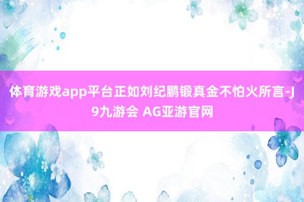 体育游戏app平台正如刘纪鹏锻真金不怕火所言-J9九游会 AG亚游官网