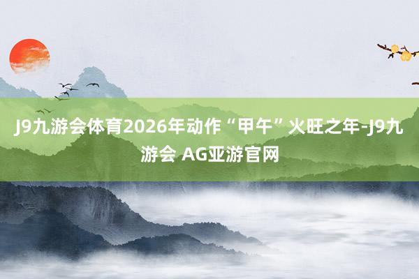 J9九游会体育2026年动作“甲午”火旺之年-J9九游会 AG亚游官网