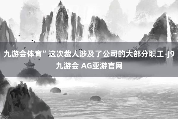 九游会体育”这次裁人涉及了公司的大部分职工-J9九游会 AG亚游官网