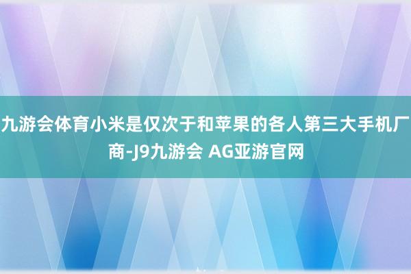 九游会体育小米是仅次于和苹果的各人第三大手机厂商-J9九游会 AG亚游官网