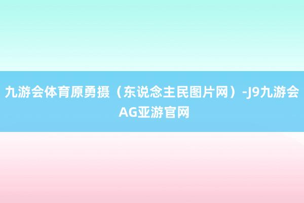 九游会体育原勇摄（东说念主民图片网）-J9九游会 AG亚游官网