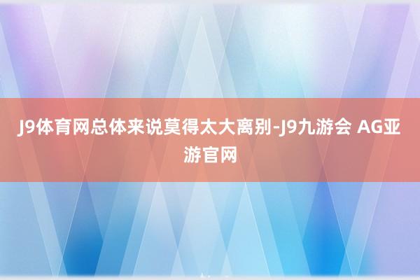 J9体育网总体来说莫得太大离别-J9九游会 AG亚游官网