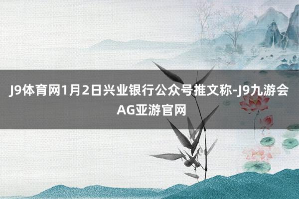 J9体育网1月2日兴业银行公众号推文称-J9九游会 AG亚游官网