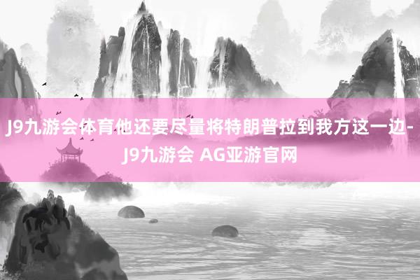 J9九游会体育他还要尽量将特朗普拉到我方这一边-J9九游会 AG亚游官网